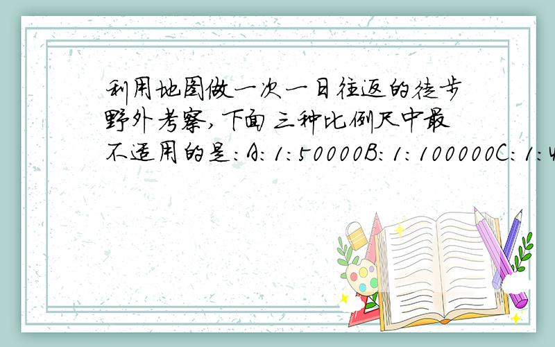 利用地图做一次一日往返的徒步野外考察,下面三种比例尺中最不适用的是：A：1：50000B：1：100000C：1：4000000D：1：5000000