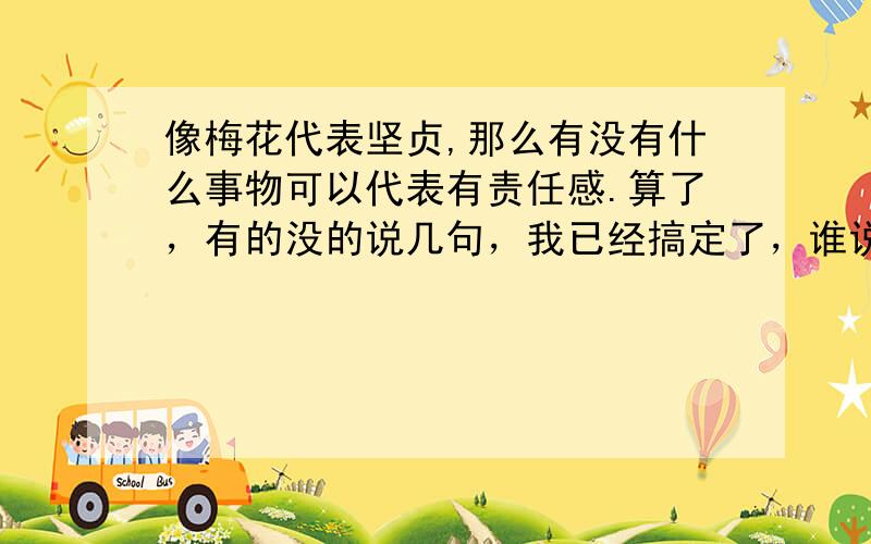 像梅花代表坚贞,那么有没有什么事物可以代表有责任感.算了，有的没的说几句，我已经搞定了，谁说几句，我就选他做最佳，掉馅饼了，谁要谁来啊~