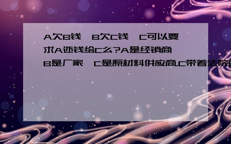 A欠B钱,B欠C钱,C可以要求A还钱给C么?A是经销商,B是厂家,C是原材料供应商.C带着法院的人来说叫A还钱,这样需要A支付钱么,还是支付给