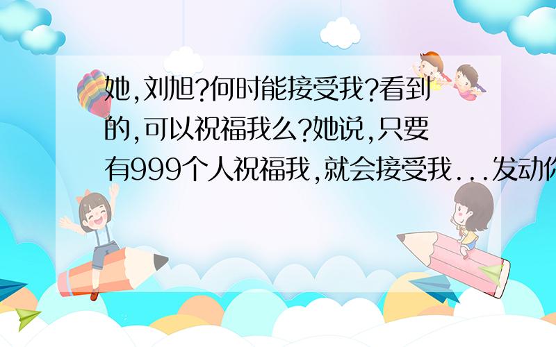 她,刘旭?何时能接受我?看到的,可以祝福我么?她说,只要有999个人祝福我,就会接受我...发动你们认识的人,帮我达到999个人!