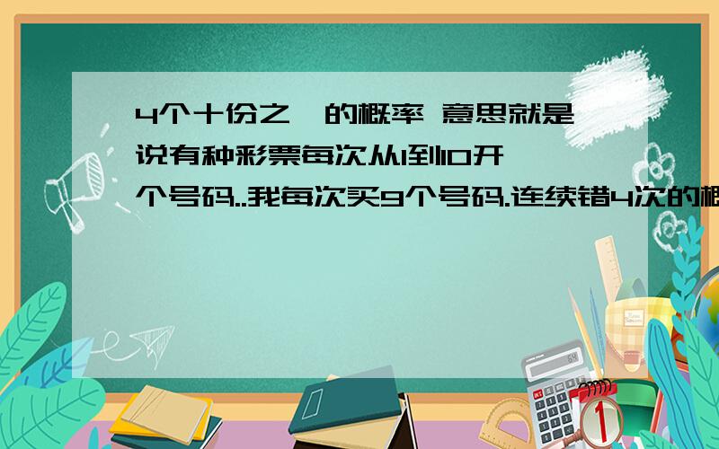 4个十份之一的概率 意思就是说有种彩票每次从1到10开一个号码..我每次买9个号码.连续错4次的概率是多少