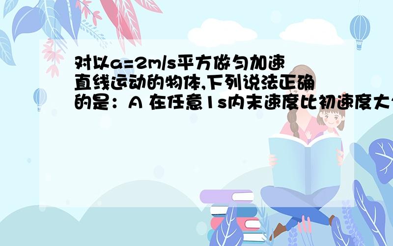 对以a=2m/s平方做匀加速直线运动的物体,下列说法正确的是：A 在任意1s内末速度比初速度大2m/s B 第ns末的速度比第1s末的速度大2【n-1】m/s C 2s末的速度是1s末的速度的2倍 D n秒的速度是n/2秒的