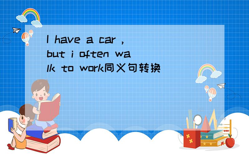 I have a car ,but i often walk to work同义句转换