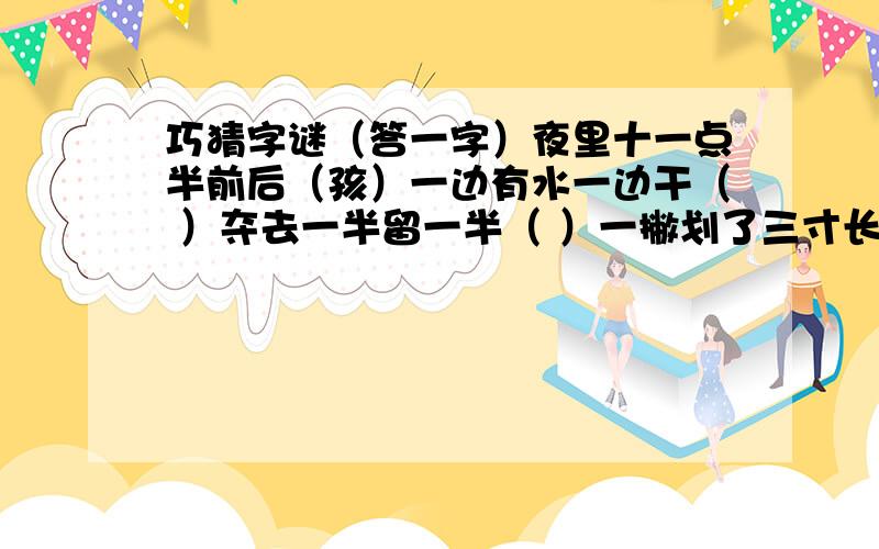 巧猜字谜（答一字）夜里十一点半前后（孩）一边有水一边干（ ）夺去一半留一半（ ）一撇划了三寸长（ ）