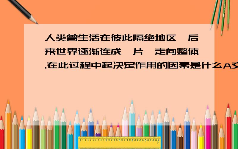 人类曾生活在彼此隔绝地区,后来世界逐渐连成一片,走向整体.在此过程中起决定作用的因素是什么A交通事业的发展 B地理知识的积累C资本主义的兴起与发展 D航海探险家的贡献 （答案是C）