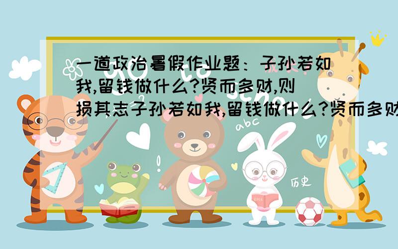 一道政治暑假作业题：子孙若如我,留钱做什么?贤而多财,则损其志子孙若如我,留钱做什么?贤而多财,则损其志子孙不如我,留钱做什么?愚而多财,则易其过根据这副对联,编写一段对话,以解释