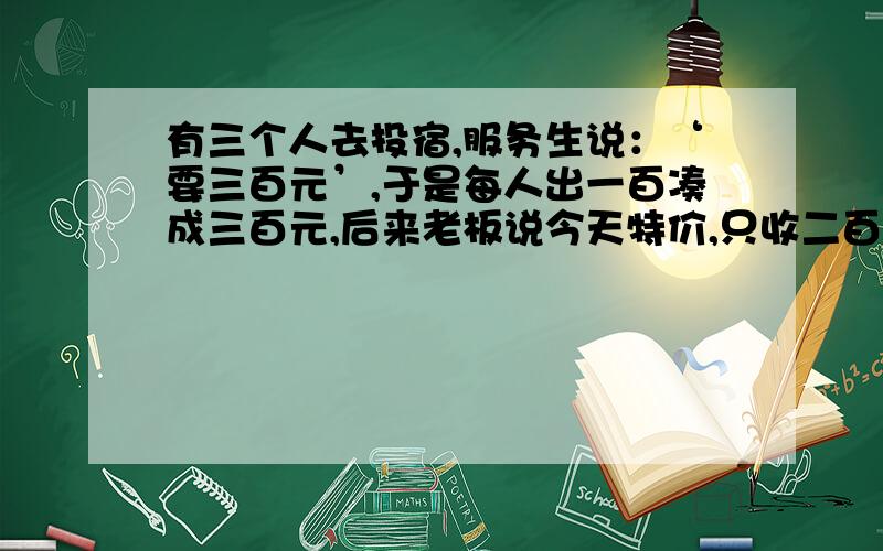 有三个人去投宿,服务生说：‘要三百元’,于是每人出一百凑成三百元,后来老板说今天特价,只收二百五,于是让服务生退五十元给他们,服务生觉得自己很辛苦,就从中拿了贰拾装入自己口袋里