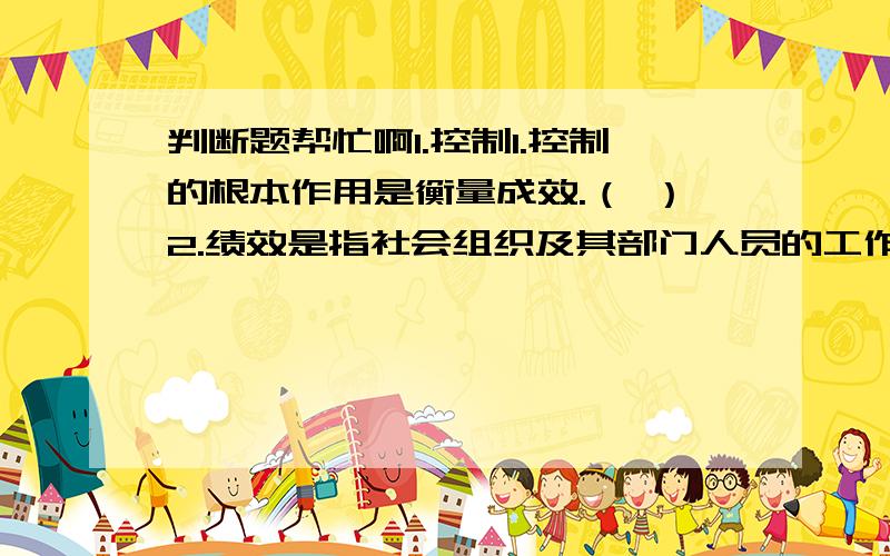 判断题帮忙啊1.控制1.控制的根本作用是衡量成效.（ ）2.绩效是指社会组织及其部门人员的工作成绩、成果与效率,它反映了组织与个人的工作实际达到目标的程度以及管理者管理行为的有效