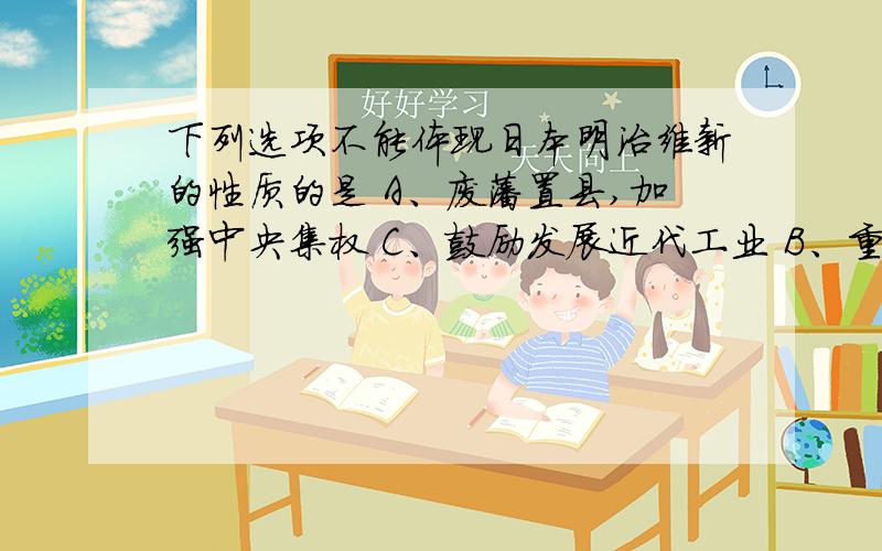 下列选项不能体现日本明治维新的性质的是 A、废藩置县,加强中央集权 C、鼓励发展近代工业 B、重视发展近代教育 D、引进西方先进技术及设备这很明确.请用凝练的语言说明原因.