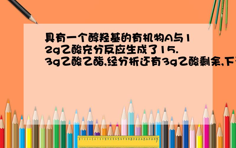 具有一个醇羟基的有机物A与12g乙酸充分反应生成了15.3g乙酸乙酯,经分析还有3g乙酸剩余,下列_醇中有可能是A的是A.C2H5OHB.C6H5----CH2----OHC.CH3CH(OH)CHOD.CH3CH(OH)CH3算完反应的乙酸是0.15mol,然后怎么算