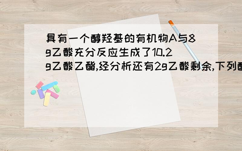 具有一个醇羟基的有机物A与8g乙酸充分反应生成了10.2g乙酸乙酯,经分析还有2g乙酸剩余,下列醇中有可能是A的是A.C2H5OHb.C6H5CH2OHc.CH3CH(OH)CHOd.CH3CH(OH)CH3难道不是只有乙醇和乙酸才能生成乙酸乙酯