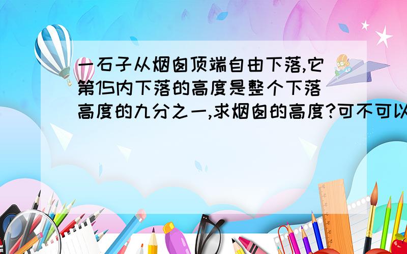 一石子从烟囱顶端自由下落,它第1S内下落的高度是整个下落高度的九分之一,求烟囱的高度?可不可以用我的方法：先算出第一秒和最后一秒的位移.第1秒：用自由落体位移公式得：5m最后一秒