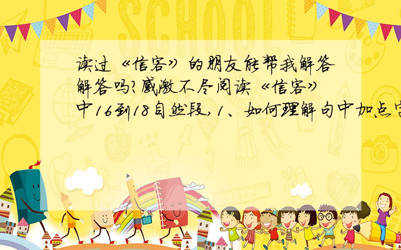 读过《信客》的朋友能帮我解答解答吗?感激不尽阅读《信客》中16到18自然段,1、如何理解句中加点字的含义?“四乡的外出谋生者,都把自己的血汗和眼泪,堆在他的肩上.（加点字：堆）2、试