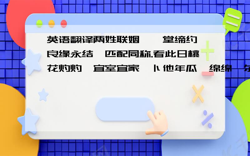 英语翻译两姓联姻,一堂缔约,良缘永结,匹配同称.看此日桃花灼灼,宜室宜家,卜他年瓜瓞绵绵,尔昌尔炽.谨以白头之约,书向鸿笺,好将红叶之盟,载明鸳谱.此证.