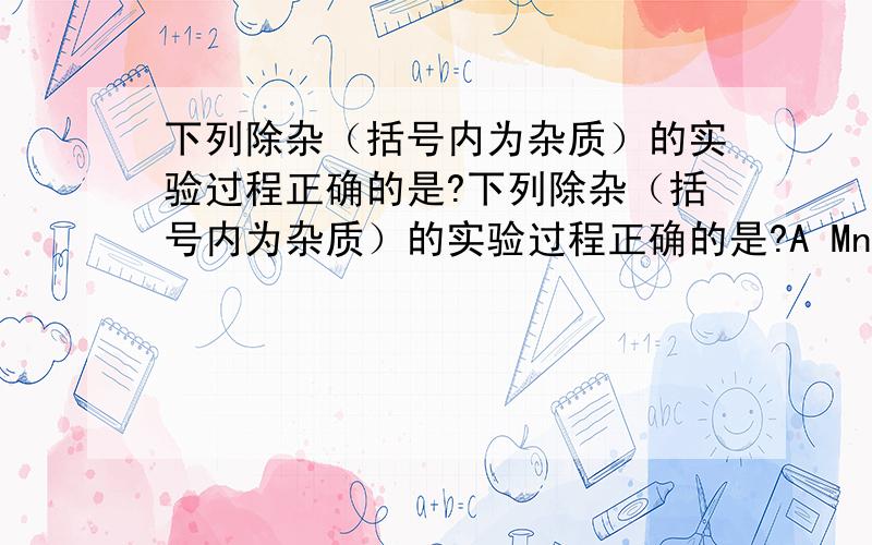 下列除杂（括号内为杂质）的实验过程正确的是?下列除杂（括号内为杂质）的实验过程正确的是?A MnO2（KCl）加水溶解 过滤 蒸发 结晶B BaSO4（BaCO3) 加足量稀盐酸,过滤 洗涤 干燥C CuO(Cu) 加足