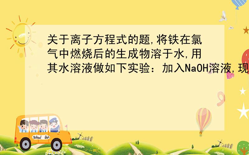 关于离子方程式的题,将铁在氯气中燃烧后的生成物溶于水,用其水溶液做如下实验：加入NaOH溶液,现象是：离子方程式：加入足量铁屑,现象：离子方程式：加入KSCN溶液,现象：离子方程式：