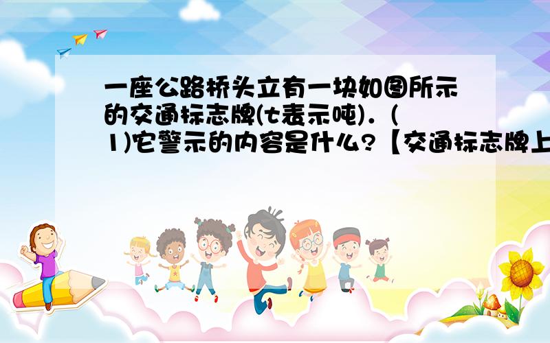 一座公路桥头立有一块如图所示的交通标志牌(t表示吨)．(1)它警示的内容是什么?【交通标志牌上写着10t】 (2)现有一辆自重为4．9×103 N的卡车,装了5m3 的砂石,已知砂石的密度为2．0×103kg／m3,