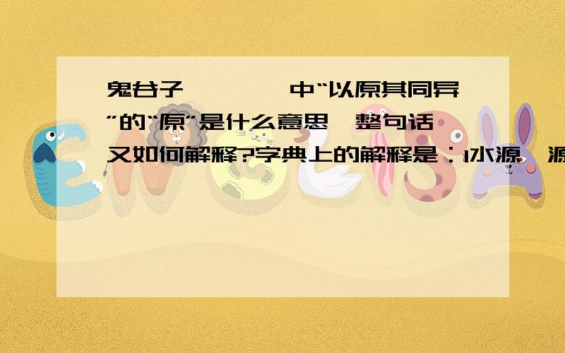 鬼谷子《捭阖》中“以原其同异”的“原”是什么意思,整句话又如何解释?字典上的解释是：1水源,源泉；可引申为来源；事物的开始,起源；追究根源.2原野,宽广平坦的地方.3赦免,原谅.