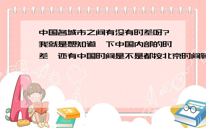 中国各城市之间有没有时差呀?我就是想知道一下中国内部的时差,还有中国时间是不是都按北京时间算?