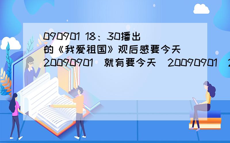 090901 18：30播出的《我爱祖国》观后感要今天（20090901）就有要今天（20090901）21：30之前回答!090901 CCTV2 18：30播出的《我爱（改成《我爱你中国》）祖国观后感要今天（20090901）21：30前就有!!!