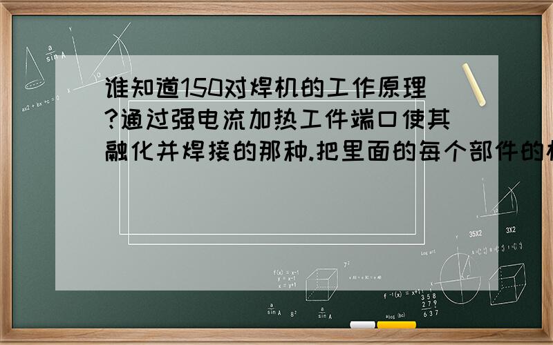 谁知道150对焊机的工作原理?通过强电流加热工件端口使其融化并焊接的那种.把里面的每个部件的构造和工作原理最好都能讲一下,我今年22,才接触这个行业,只能多学多问了,目前只掌握了高