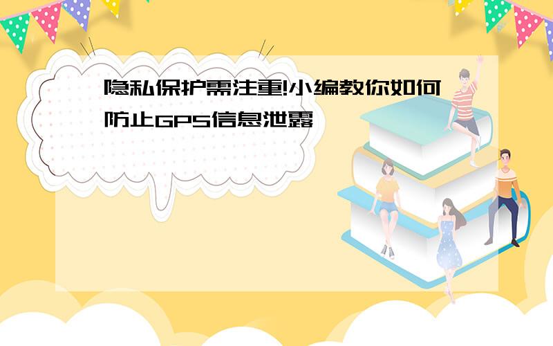 隐私保护需注重!小编教你如何防止GPS信息泄露