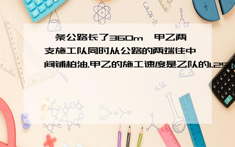 一条公路长了360m,甲乙两支施工队同时从公路的两端往中间铺柏油.甲乙的施工速度是乙队的1.25倍,4天后这条路全部铺完.甲乙两队每天别铺柏油多少米?