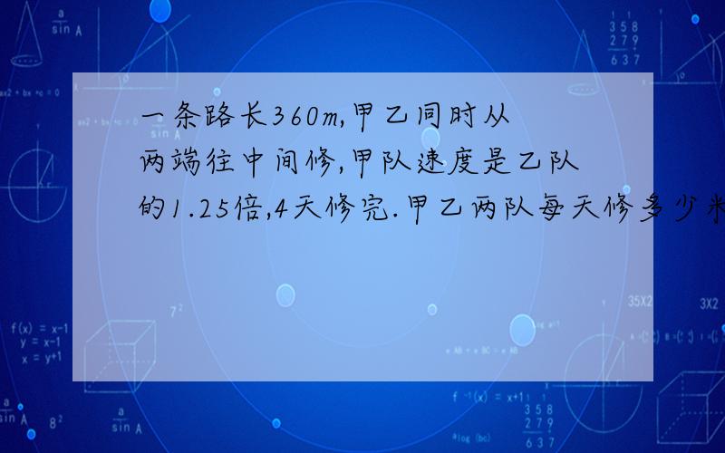 一条路长360m,甲乙同时从两端往中间修,甲队速度是乙队的1.25倍,4天修完.甲乙两队每天修多少米.用方程