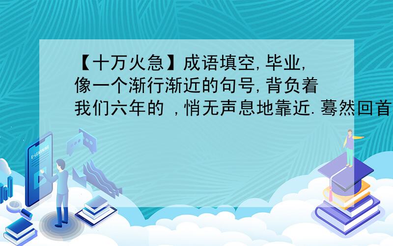 【十万火急】成语填空,毕业,像一个渐行渐近的句号,背负着我们六年的 ,悄无声息地靠近.蓦然回首,件件往事 ； 仿佛就发生在昨天.可曾记得：教室里,我们 ； 操场上,我们 ； 郊游途中,我们