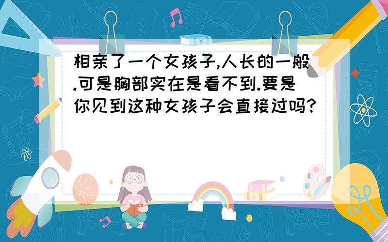 相亲了一个女孩子,人长的一般.可是胸部实在是看不到.要是你见到这种女孩子会直接过吗?