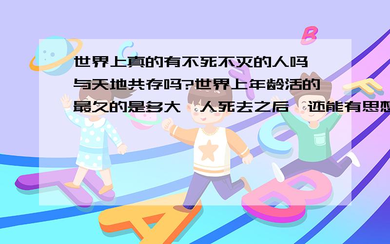 世界上真的有不死不灭的人吗,与天地共存吗?世界上年龄活的最久的是多大,人死去之后,还能有思想吗?认为我说的幼稚的,都别回答了