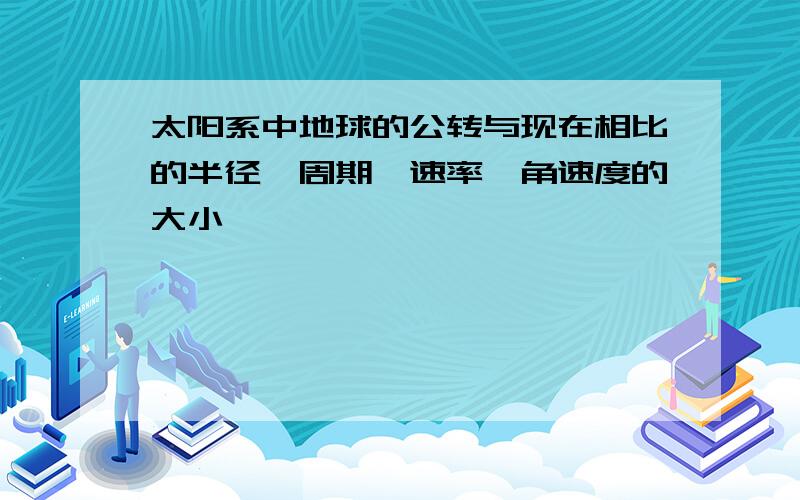 太阳系中地球的公转与现在相比的半径,周期,速率,角速度的大小