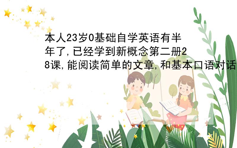 本人23岁0基础自学英语有半年了,已经学到新概念第二册28课,能阅读简单的文章,和基本口语对话.但还是很多不会表达,希望有英语高手,给我指引一条路,让我在自学英语的道路上加速前进,文化