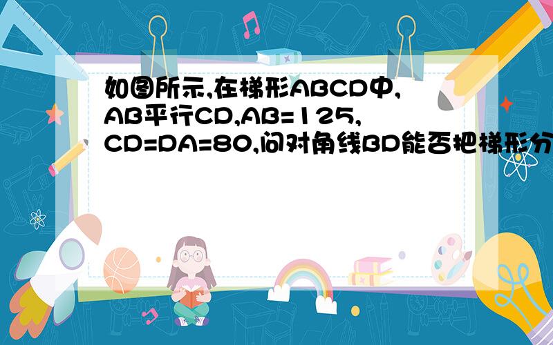 如图所示,在梯形ABCD中,AB平行CD,AB=125,CD=DA=80,问对角线BD能否把梯形分成两个相似三角形?若不能,给出证明,若能,求出BC,BD的长