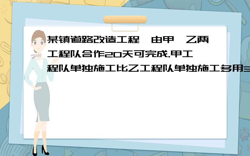 某镇道路改造工程,由甲、乙两工程队合作20天可完成.甲工程队单独施工比乙工程队单独施工多用30天完成此项工程.（1）求甲、乙两工程队单独完成此项工程各需要多少天?（2）若甲工程队独