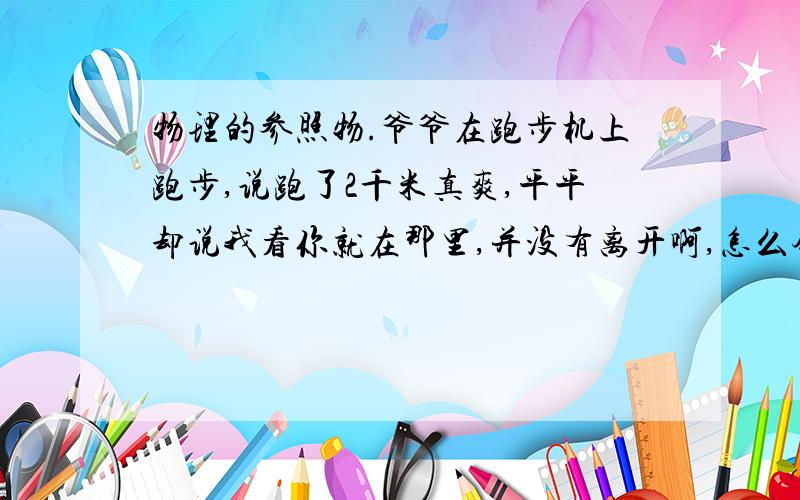 物理的参照物.爷爷在跑步机上跑步,说跑了2千米真爽,平平却说我看你就在那里,并没有离开啊,怎么会跑了2千米,这时爷爷要怎么说啊?