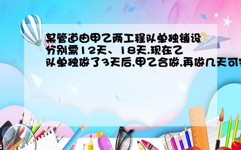 某管道由甲乙两工程队单独铺设分别需12天、18天.现在乙队单独做了3天后,甲乙合做,再做几天可完成