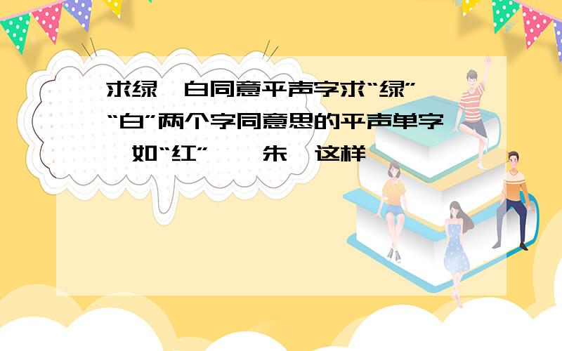 求绿、白同意平声字求“绿”、“白”两个字同意思的平声单字,如“红”——朱,这样