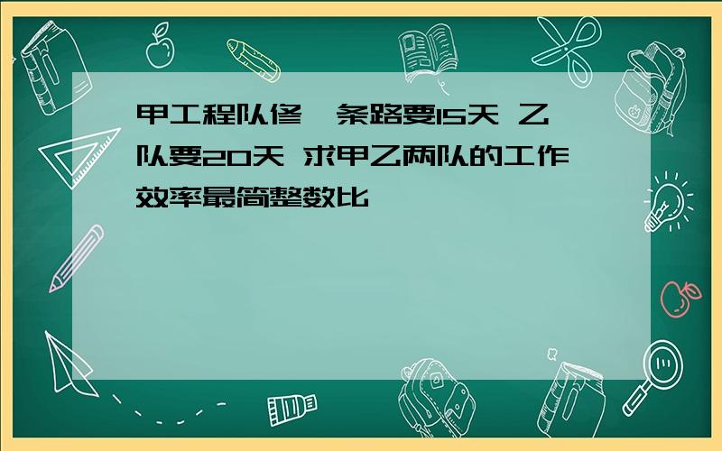 甲工程队修一条路要15天 乙队要20天 求甲乙两队的工作效率最简整数比