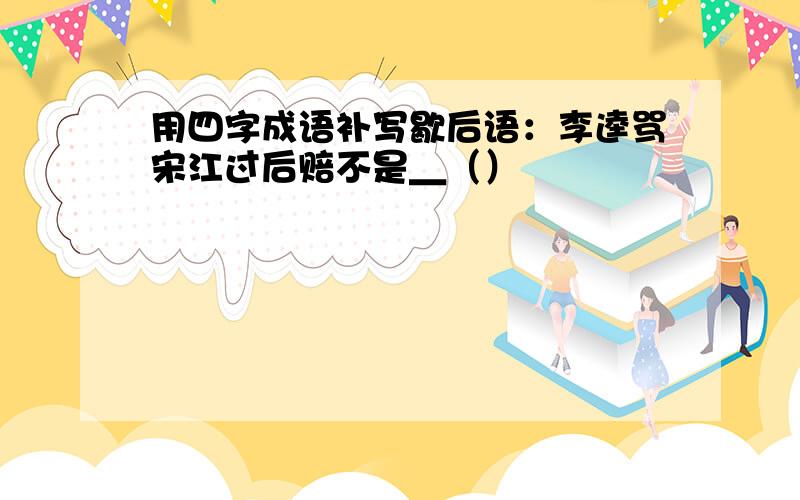 用四字成语补写歇后语：李逵骂宋江过后赔不是＿（）