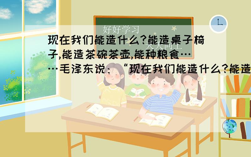 现在我们能造什么?能造桌子椅子,能造茶碗茶壶,能种粮食……毛泽东说：“现在我们能造什么?能造桌子椅子,能造茶碗茶壶……汽车、一架飞机、一辆坦克、一辆拖拉机都不能造.”我们什么