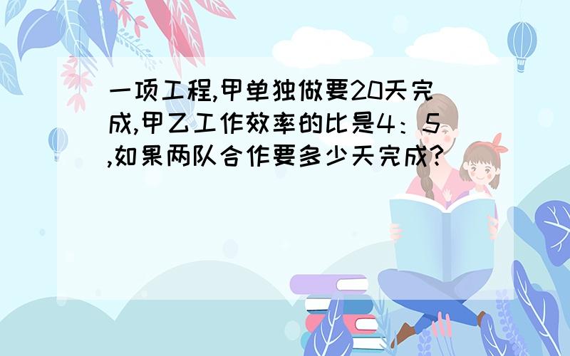 一项工程,甲单独做要20天完成,甲乙工作效率的比是4：5,如果两队合作要多少天完成?