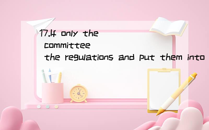 17.If only the committee ___ the regulations and put them into effect as soon as possible A approve B will approve C can approve D would approve