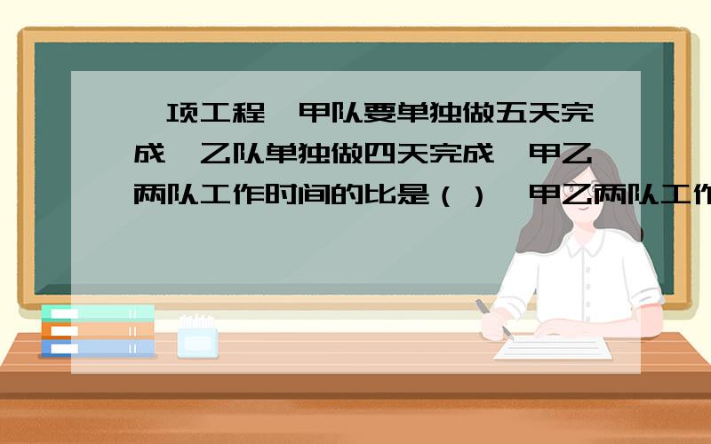 一项工程,甲队要单独做五天完成,乙队单独做四天完成,甲乙两队工作时间的比是（）,甲乙两队工作效率的比是（）.