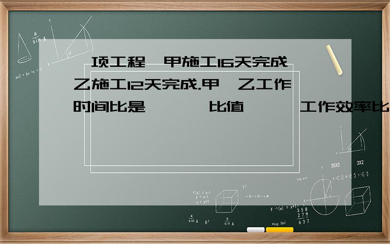 一项工程,甲施工16天完成,乙施工12天完成.甲,乙工作时间比是{ },比值{ } 工作效率比是{ } 比值{ }