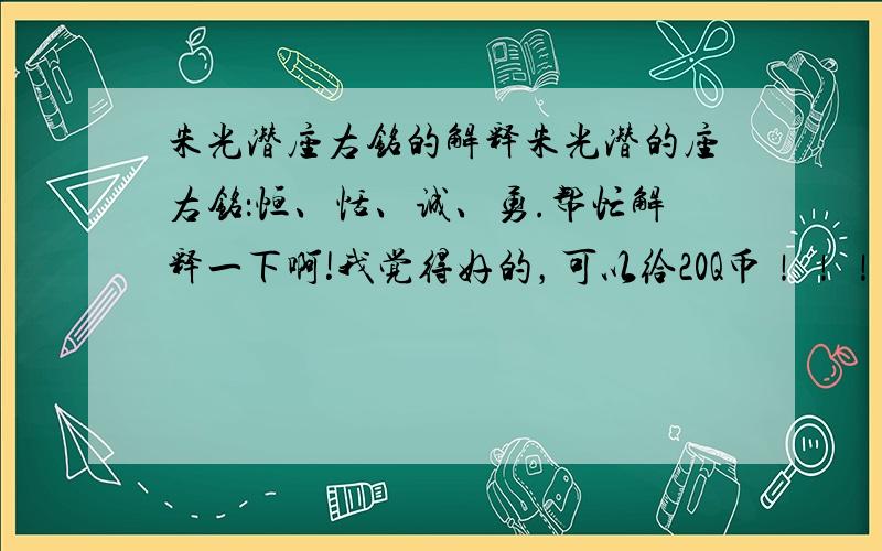 朱光潜座右铭的解释朱光潜的座右铭：恒、恬、诚、勇.帮忙解释一下啊!我觉得好的，可以给20Q币！！！急求！！！急需！！！