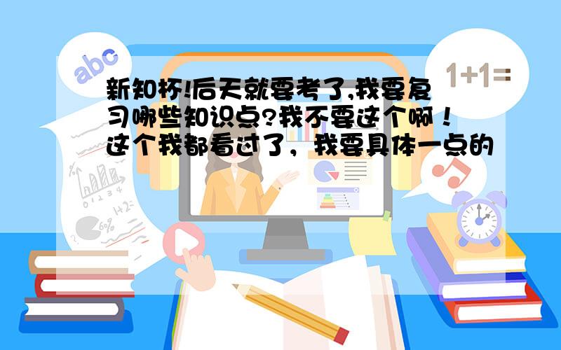 新知杯!后天就要考了,我要复习哪些知识点?我不要这个啊！这个我都看过了，我要具体一点的