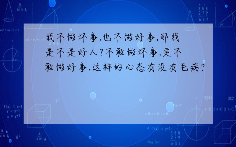 我不做坏事,也不做好事,那我是不是好人?不敢做坏事,更不敢做好事.这样的心态有没有毛病?