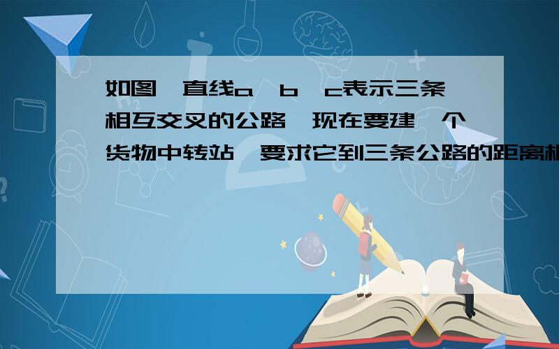 如图,直线a,b,c表示三条相互交叉的公路,现在要建一个货物中转站,要求它到三条公路的距离相等,可供选可供选择的地址有几处?请分别在图上画出货物中转站的位置.