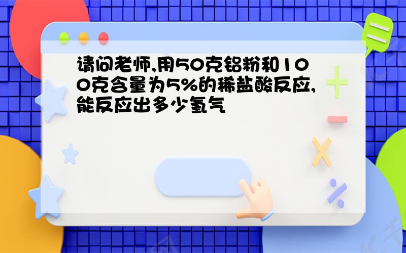 请问老师,用50克铝粉和100克含量为5%的稀盐酸反应,能反应出多少氢气